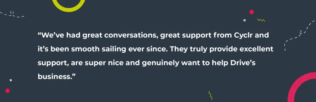 Quote from Drive SM, “We’ve had great conversations, great support from Cyclr and it’s been smooth sailing ever since. They truly provide excellent support, are super nice and genuinely want to help Drive’s business.” 